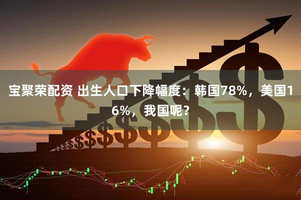 宝聚荣配资 出生人口下降幅度：韩国78%，美国16%，我国呢？