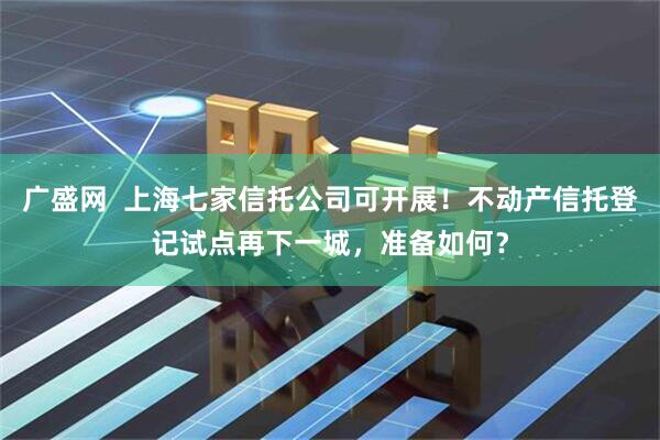 广盛网  上海七家信托公司可开展！不动产信托登记试点再下一城，准备如何？