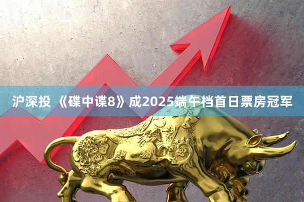 沪深投 《碟中谍8》成2025端午档首日票房冠军
