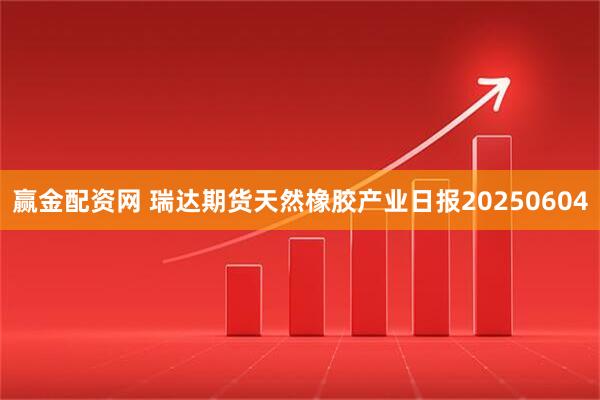 赢金配资网 瑞达期货天然橡胶产业日报20250604