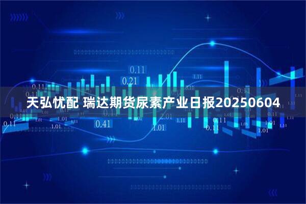 天弘忧配 瑞达期货尿素产业日报20250604