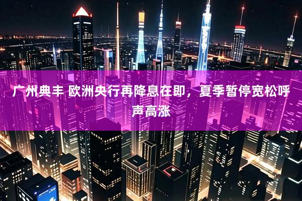 广州典丰 欧洲央行再降息在即，夏季暂停宽松呼声高涨