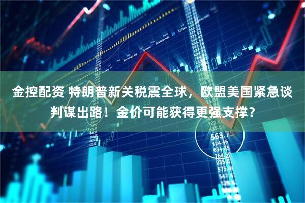 金控配资 特朗普新关税震全球，欧盟美国紧急谈判谋出路！金价可能获得更强支撑？