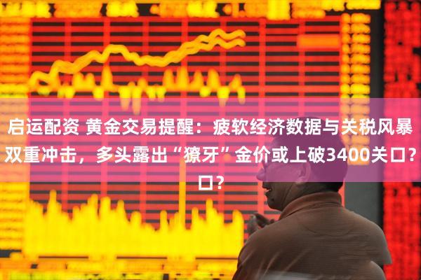 启运配资 黄金交易提醒：疲软经济数据与关税风暴双重冲击，多头露出“獠牙”金价或上破3400关口？