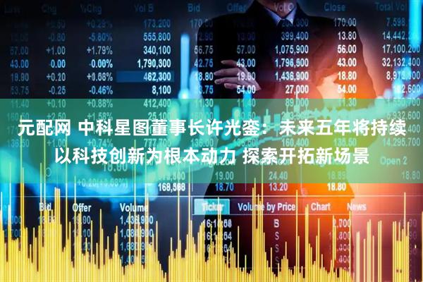 元配网 中科星图董事长许光銮：未来五年将持续以科技创新为根本动力 探索开拓新场景