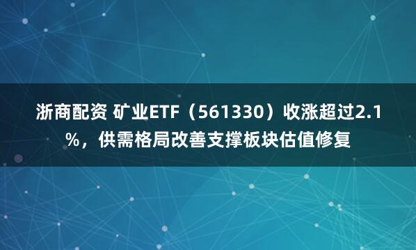 浙商配资 矿业ETF（561330）收涨超过2.1%，供需格局改善支撑板块估值修复