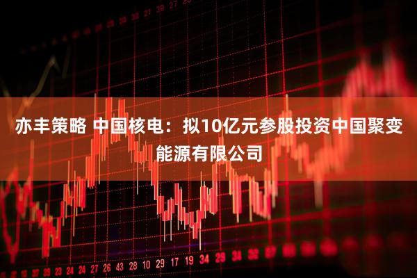 亦丰策略 中国核电：拟10亿元参股投资中国聚变能源有限公司