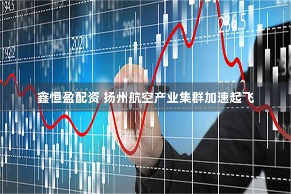 鑫恒盈配资 扬州航空产业集群加速起飞