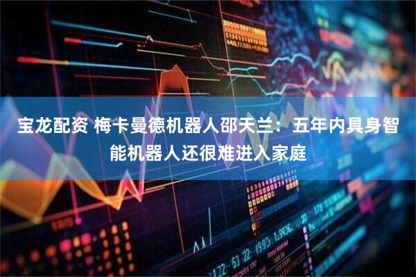 宝龙配资 梅卡曼德机器人邵天兰：五年内具身智能机器人还很难进入家庭