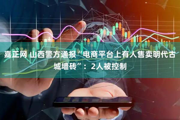 嘉正网 山西警方通报“电商平台上有人售卖明代古城墙砖”：2人被控制