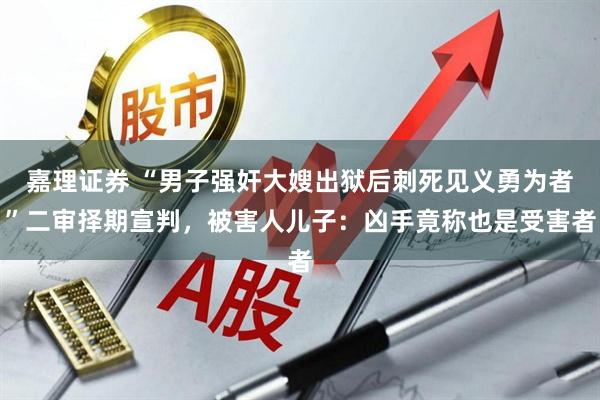 嘉理证券 “男子强奸大嫂出狱后刺死见义勇为者”二审择期宣判，被害人儿子：凶手竟称也是受害者