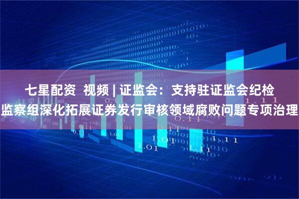 七星配资  视频 | 证监会：支持驻证监会纪检监察组深化拓展证券发行审核领域腐败问题专项治理