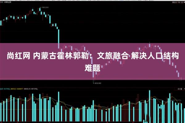 尚红网 内蒙古霍林郭勒：文旅融合 解决人口结构难题