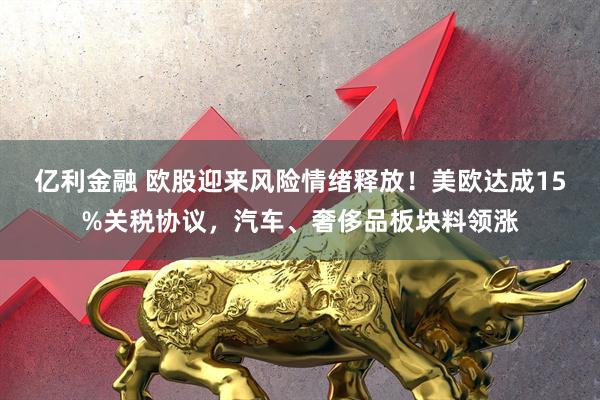 亿利金融 欧股迎来风险情绪释放！美欧达成15%关税协议，汽车、奢侈品板块料领涨