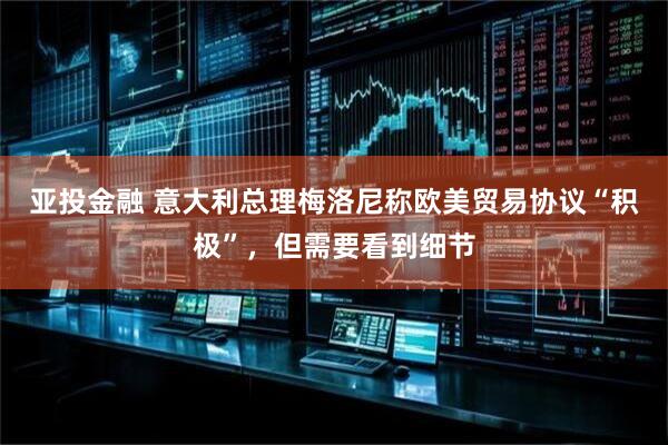 亚投金融 意大利总理梅洛尼称欧美贸易协议“积极”，但需要看到细节
