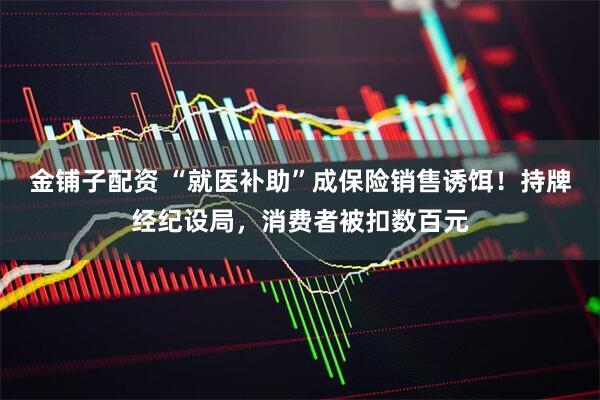 金铺子配资 “就医补助”成保险销售诱饵！持牌经纪设局，消费者被扣数百元
