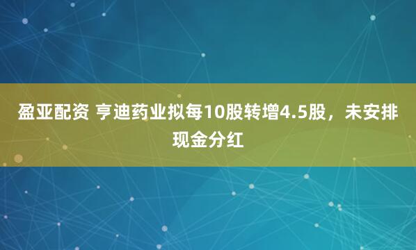 盈亚配资 亨迪药业拟每10股转增4.5股，未安排现金分红