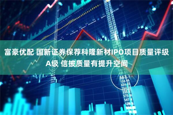 富豪优配 国新证券保荐科隆新材IPO项目质量评级A级 信披质量有提升空间