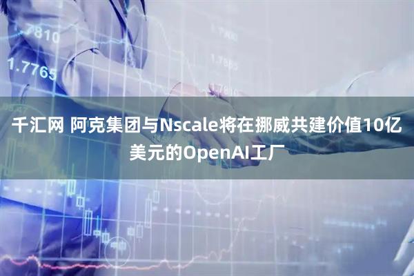 千汇网 阿克集团与Nscale将在挪威共建价值10亿美元的OpenAI工厂