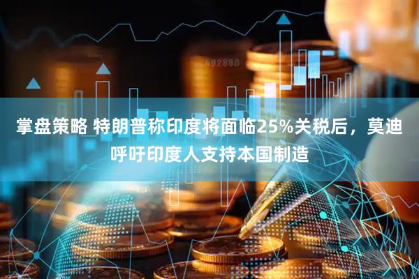 掌盘策略 特朗普称印度将面临25%关税后，莫迪呼吁印度人支持本国制造