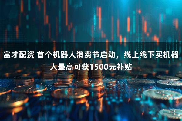 富才配资 首个机器人消费节启动，线上线下买机器人最高可获1500元补贴