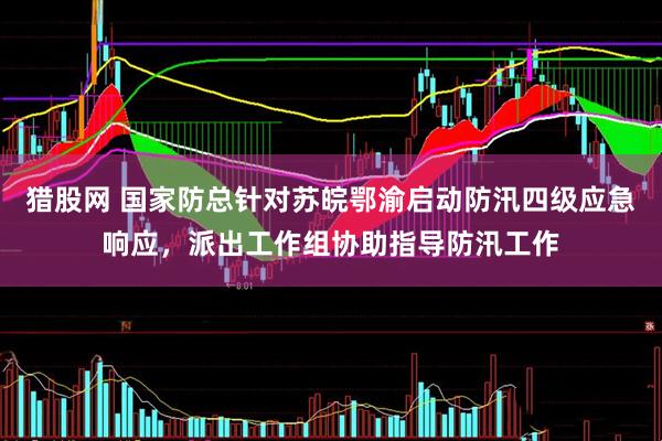 猎股网 国家防总针对苏皖鄂渝启动防汛四级应急响应，派出工作组协助指导防汛工作