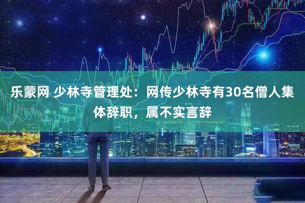 乐蒙网 少林寺管理处：网传少林寺有30名僧人集体辞职，属不实言辞