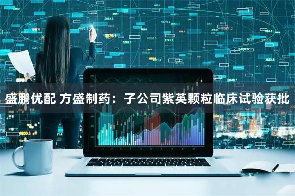 盛鹏优配 方盛制药：子公司紫英颗粒临床试验获批