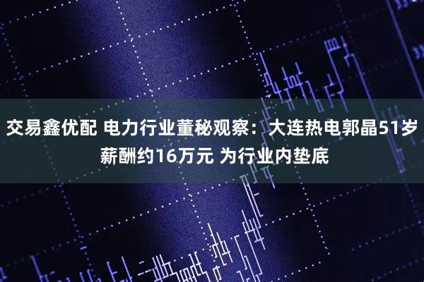 交易鑫优配 电力行业董秘观察：大连热电郭晶51岁 薪酬约16万元 为行业内垫底
