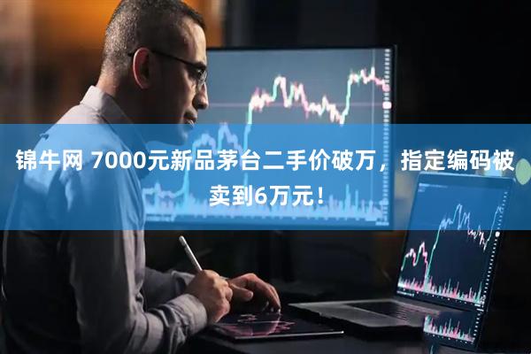 锦牛网 7000元新品茅台二手价破万，指定编码被卖到6万元！