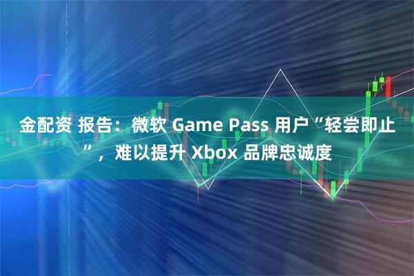 金配资 报告：微软 Game Pass 用户“轻尝即止”，难以提升 Xbox 品牌忠诚度