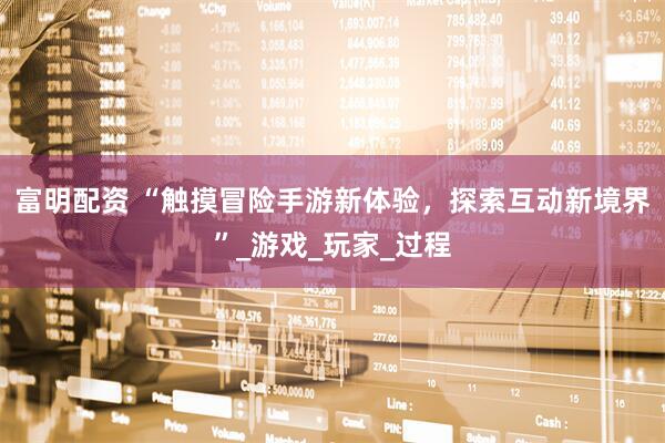 富明配资 “触摸冒险手游新体验，探索互动新境界”_游戏_玩家_过程