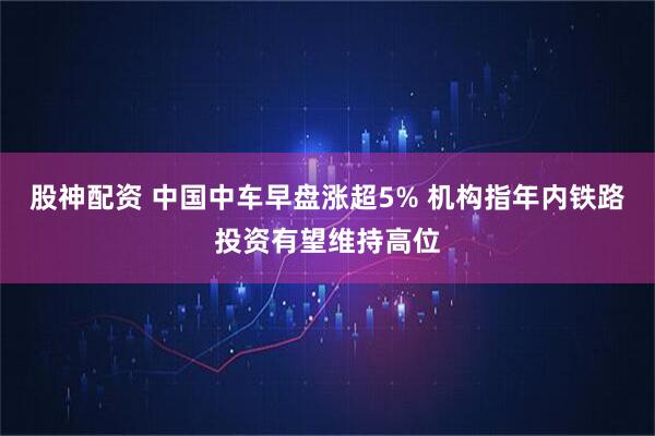 股神配资 中国中车早盘涨超5% 机构指年内铁路投资有望维持高位