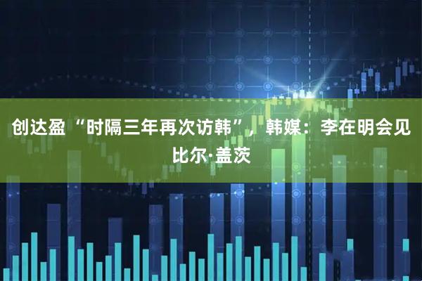 创达盈 “时隔三年再次访韩”，韩媒：李在明会见比尔·盖茨