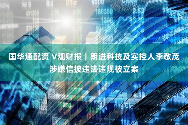 国华通配资 V观财报｜朗进科技及实控人李敬茂涉嫌信披违法违规被立案