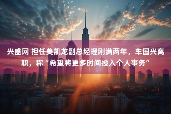 兴盛网 担任美凯龙副总经理刚满两年，车国兴离职，称“希望将更多时间投入个人事务”