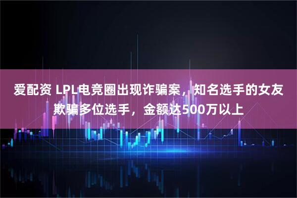 爱配资 LPL电竞圈出现诈骗案，知名选手的女友欺骗多位选手，金额达500万以上