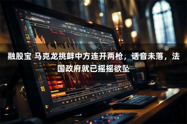 融股宝 马克龙挑衅中方连开两枪，话音未落，法国政府就已摇摇欲坠