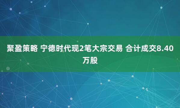 聚盈策略 宁德时代现2笔大宗交易 合计成交8.40万股