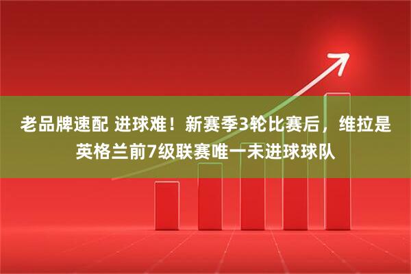 老品牌速配 进球难！新赛季3轮比赛后，维拉是英格兰前7级联赛唯一未进球球队