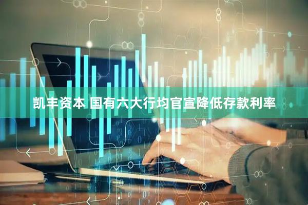 凯丰资本 国有六大行均官宣降低存款利率