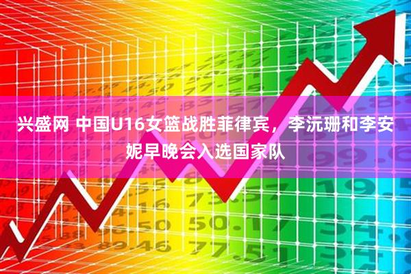兴盛网 中国U16女篮战胜菲律宾，李沅珊和李安妮早晚会入选国家队