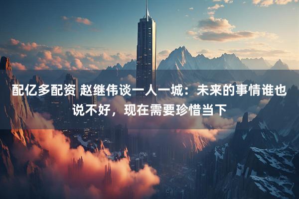 配亿多配资 赵继伟谈一人一城：未来的事情谁也说不好，现在需要珍惜当下