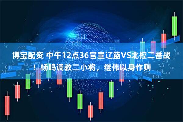 博宝配资 中午12点36官宣辽篮VS北控二番战！杨鸣调教二小将，继伟以身作则