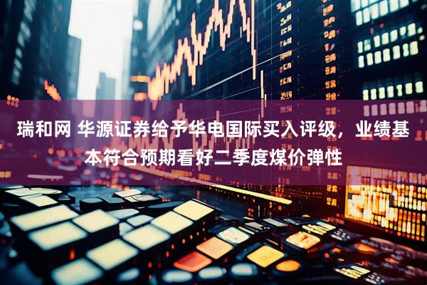 瑞和网 华源证券给予华电国际买入评级，业绩基本符合预期看好二季度煤价弹性