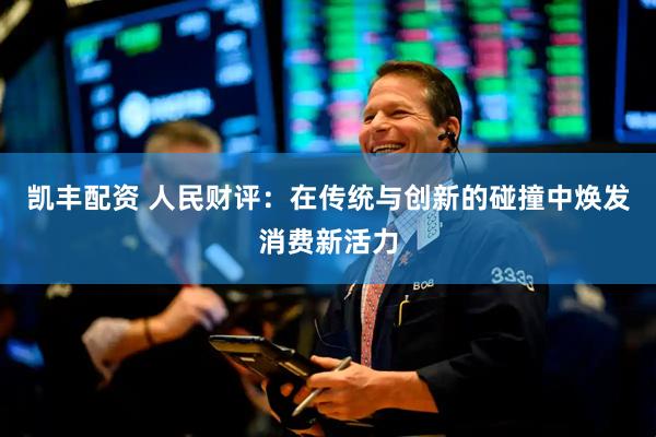 凯丰配资 人民财评：在传统与创新的碰撞中焕发消费新活力