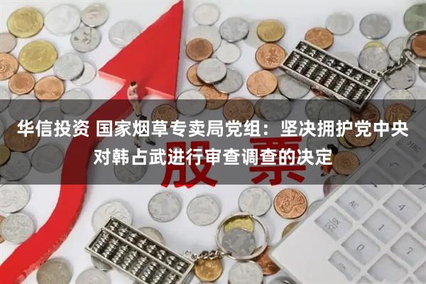 华信投资 国家烟草专卖局党组：坚决拥护党中央对韩占武进行审查调查的决定