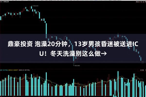 鼎豪投资 泡澡20分钟，13岁男孩昏迷被送进ICU！冬天洗澡别这么做→