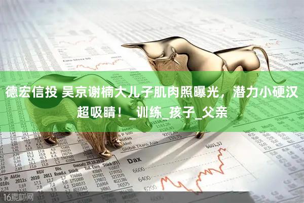 德宏信投 吴京谢楠大儿子肌肉照曝光，潜力小硬汉超吸睛！_训练_孩子_父亲