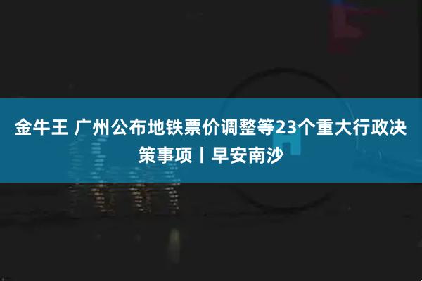 金牛王 广州公布地铁票价调整等23个重大行政决策事项丨早安南沙